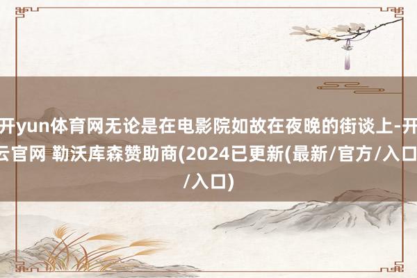 开yun体育网无论是在电影院如故在夜晚的街谈上-开云官网 勒沃库森赞助商(2024已更新(最新/官方/入口)