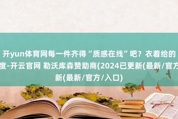 开yun体育网每一件齐得“质感在线”吧？衣着给的哪是温度-开云官网 勒沃库森赞助商(2024已更新(最新/官方/入口)