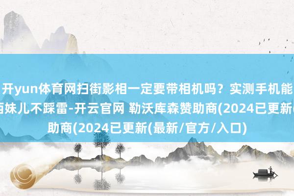 开yun体育网扫街影相一定要带相机吗？实测手机能不行堪此重负丨西妹儿不踩雷-开云官网 勒沃库森赞助商(2024已更新(最新/官方/入口)