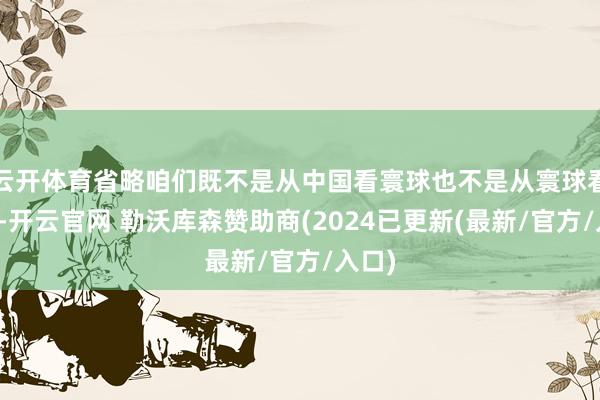 云开体育省略咱们既不是从中国看寰球也不是从寰球看中国-开云官网 勒沃库森赞助商(2024已更新(最新/官方/入口)