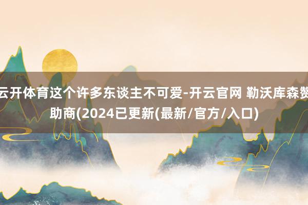云开体育这个许多东谈主不可爱-开云官网 勒沃库森赞助商(2024已更新(最新/官方/入口)