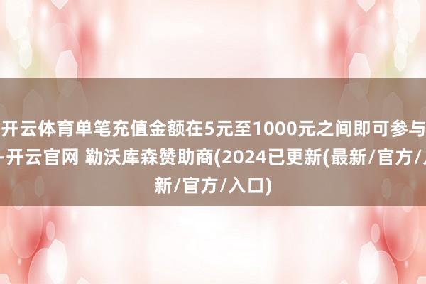 开云体育单笔充值金额在5元至1000元之间即可参与动作-开云官网 勒沃库森赞助商(2024已更新(最新/官方/入口)